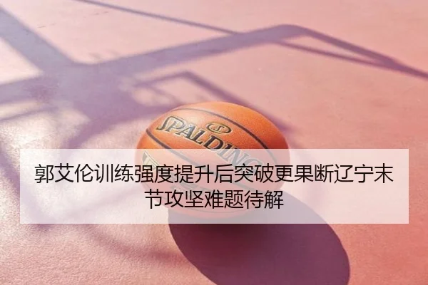 郭艾伦训练强度提升后突破更果断辽宁末节攻坚难题待解