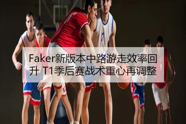 Faker新版本中路游走效率回升 T1季后赛战术重心再调整