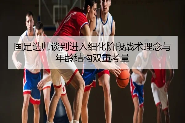 国足选帅谈判进入细化阶段战术理念与年龄结构双重考量