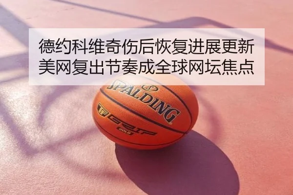 德约科维奇伤后恢复进展更新 美网复出节奏成全球网坛焦点