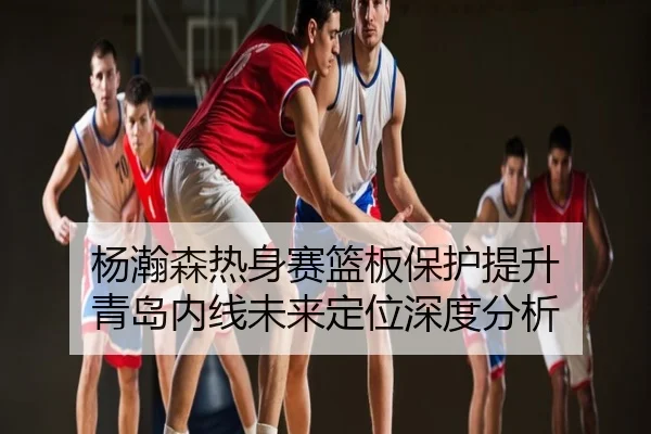 杨瀚森热身赛篮板保护提升 青岛内线未来定位深度分析