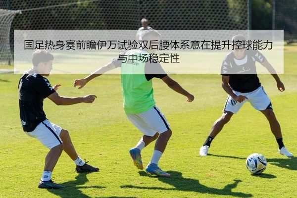 国足热身赛前瞻伊万试验双后腰体系意在提升控球能力与中场稳定性